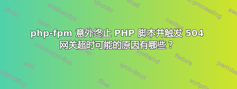 php-fpm 意外终止 PHP 脚本并触发 504 网关超时可能的原因有哪些？