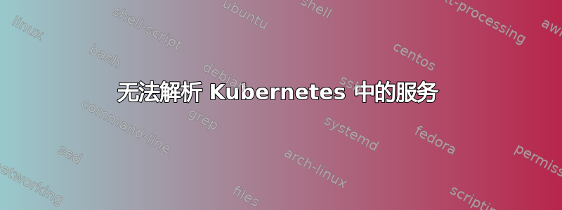 无法解析 Kubernetes 中的服务
