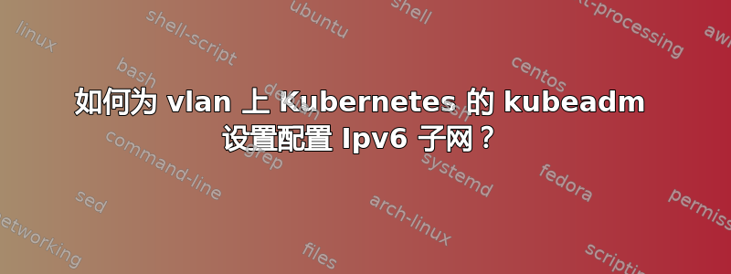 如何为 vlan 上 Kubernetes 的 kubeadm 设置配置 Ipv6 子网？