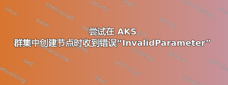 尝试在 AKS 群集中创建节点时收到错误“InvalidParameter”