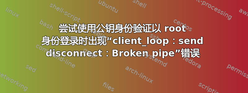 尝试使用公钥身份验证以 root 身份登录时出现“client_loop：send disconnect：Broken pipe”错误