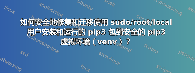 如何安全地修复和迁移使用 sudo/root/local 用户安装和运行的 pip3 包到安全的 pip3 虚拟环境（venv）？