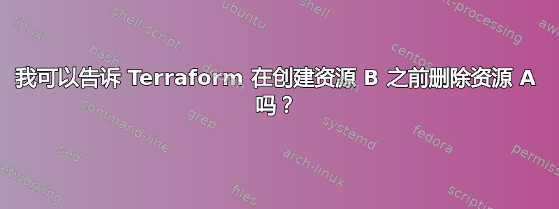 我可以告诉 Terraform 在创建资源 B 之前删除资源 A 吗？