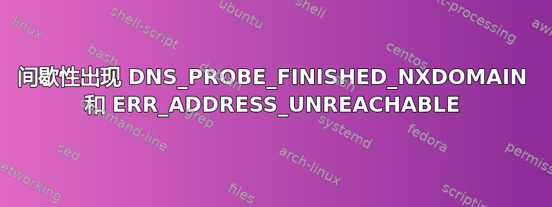 间歇性出现 DNS_PROBE_FINISHED_NXDOMAIN 和 ERR_ADDRESS_UNREACHABLE