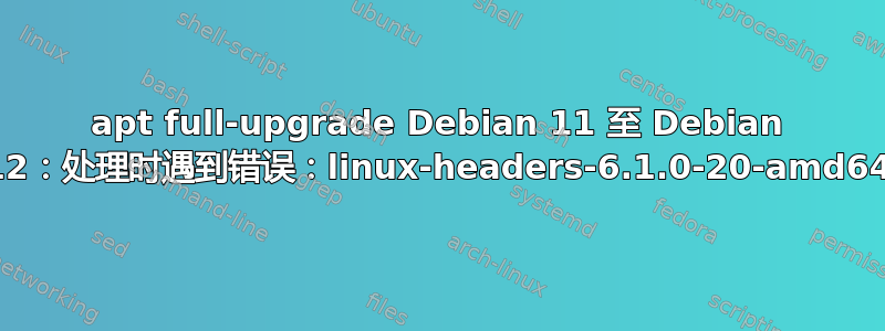 apt full-upgrade Debian 11 至 Debian 12：处理时遇到错误：linux-headers-6.1.0-20-amd64