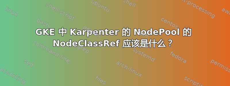 GKE 中 Karpenter 的 NodePool 的 NodeClassRef 应该是什么？