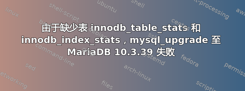 由于缺少表 innodb_table_stats 和 innodb_index_stats，mysql_upgrade 至 MariaDB 10.3.39 失败