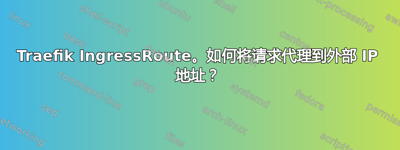 Traefik IngressRoute。如何将请求代理到外部 IP 地址？