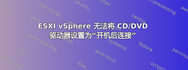 ESXI vSphere 无法将 CD/DVD 驱动器设置为“开机后连接”