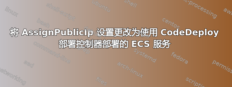 将 AssignPublicIp 设置更改为使用 CodeDeploy 部署控制器部署的 ECS 服务