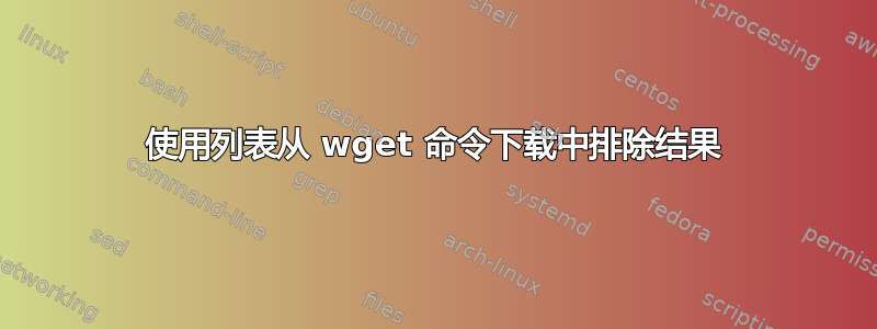 使用列表从 wget 命令下载中排除结果