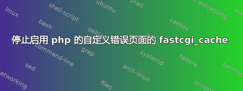 停止启用 php 的自定义错误页面的 fastcgi_cache