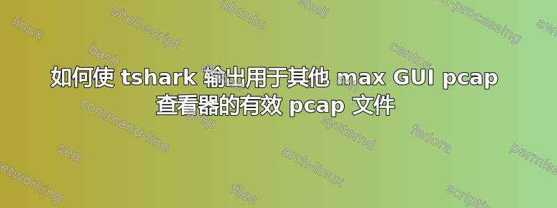 如何使 tshark 输出用于其他 max GUI pcap 查看器的有效 pcap 文件