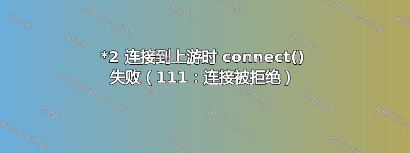 *2 连接到上游时 connect() 失败（111：连接被拒绝）