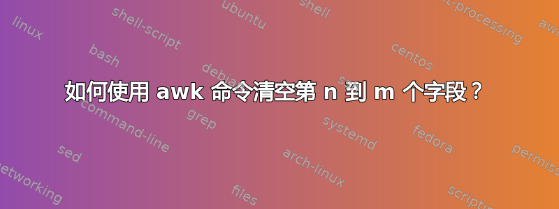 如何使用 awk 命令清空第 n 到 m 个字段？