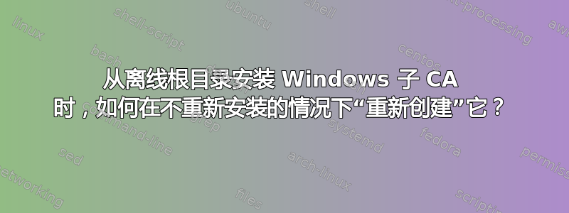 从离线根目录安装 Windows 子 CA 时，如何在不重新安装的情况下“重新创建”它？