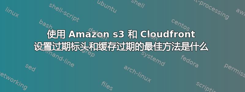 使用 Amazon s3 和 Cloudfront 设置过期标头和缓存过期的最佳方法是什么