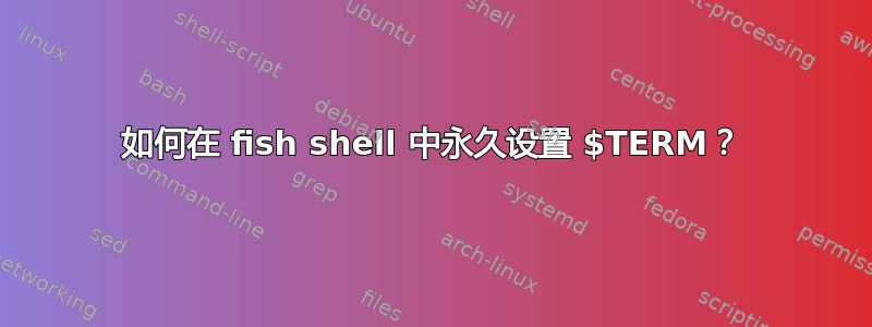 如何在 fish shell 中永久设置 $TERM？