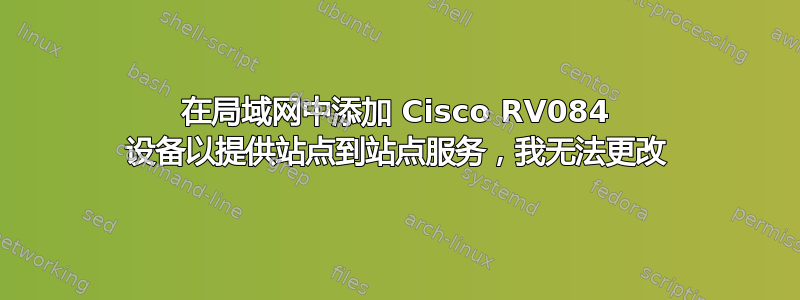 在局域网中添加 Cisco RV084 设备以提供站点到站点服务，我无法更改