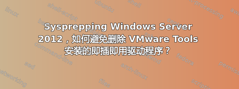 Sysprepping Windows Server 2012，如何避免删除 VMware Tools 安装的即插即用驱动程序？