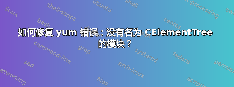 如何修复 yum 错误：没有名为 CElementTree 的模块？