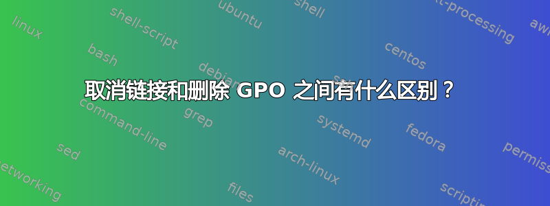 取消链接和删除 GPO 之间有什么区别？