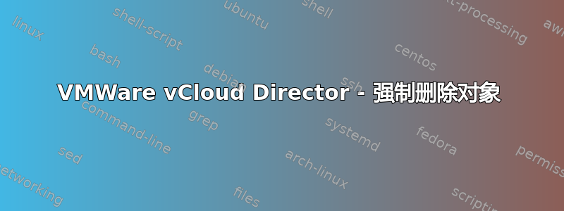 VMWare vCloud Director - 强制删除对象