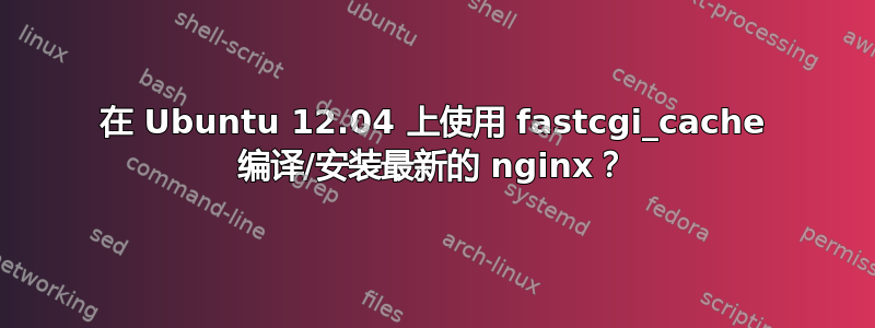 在 Ubuntu 12.04 上使用 fastcgi_cache 编译/安装最新的 nginx？