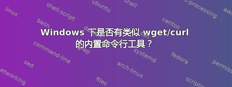 Windows 下是否有类似 wget/curl 的内置命令行工具？