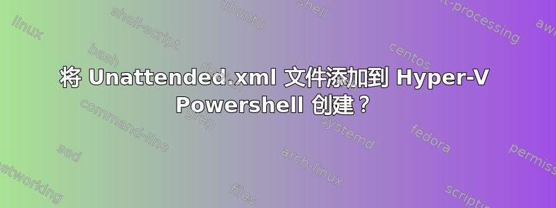 将 Unattended.xml 文件添加到 Hyper-V Powershell 创建？