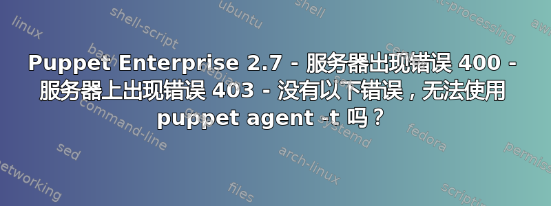 Puppet Enterprise 2.7 - 服务器出现错误 400 - 服务器上出现错误 403 - 没有以下错误，无法使用 puppet agent -t 吗？