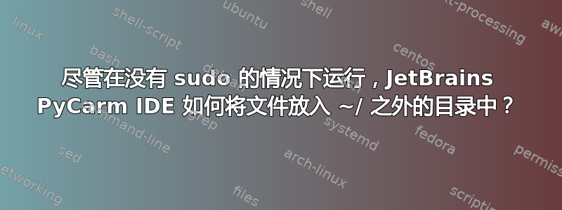 尽管在没有 sudo 的情况下运行，JetBrains PyCarm IDE 如何将文件放入 ~/ 之外的目录中？