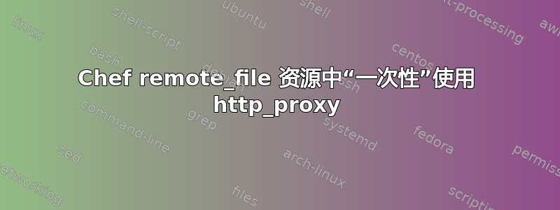 Chef remote_file 资源中“一次性”使用 http_proxy