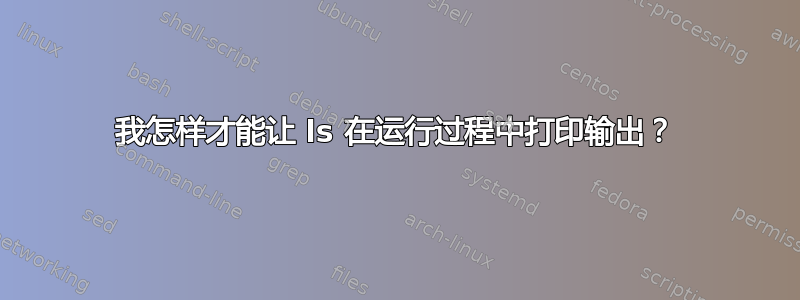 我怎样才能让 ls 在运行过程中打印输出？