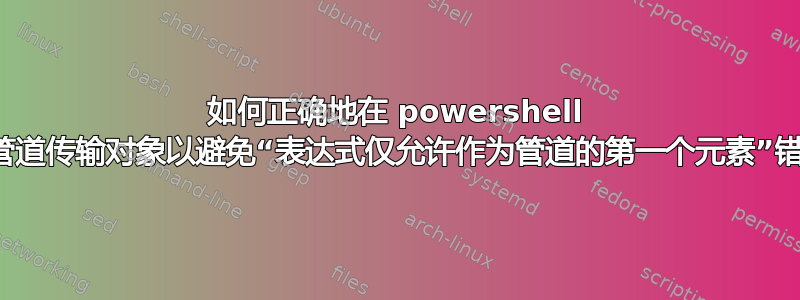 如何正确地在 powershell 中管道传输对象以避免“表达式仅允许作为管道的第一个元素”错误