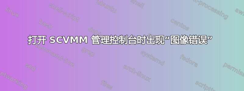 打开 SCVMM 管理控制台时出现“图像错误”