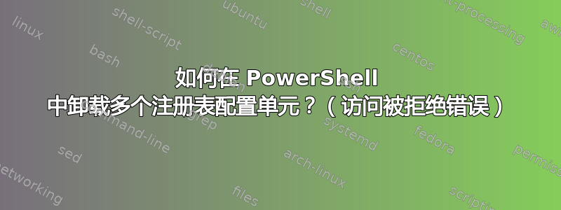 如何在 PowerShell 中卸载多个注册表配置单元？（访问被拒绝错误）