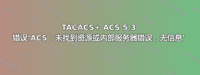 TACACS+ ACS 5.3 错误‘ACS：未找到资源或内部服务器错误，无信息’