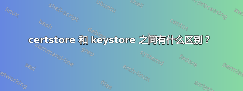 certstore 和 keystore 之间有什么区别？