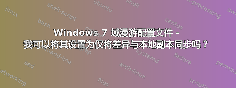 Windows 7 域漫游配置文件 - 我可以将其设置为仅将差异与本地副本同步吗？