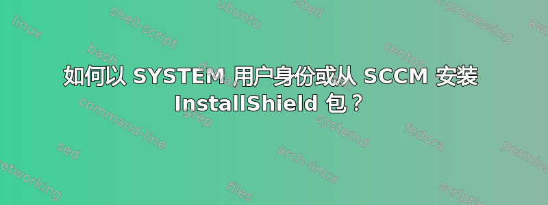 如何以 SYSTEM 用户身份或从 SCCM 安装 InstallShield 包？