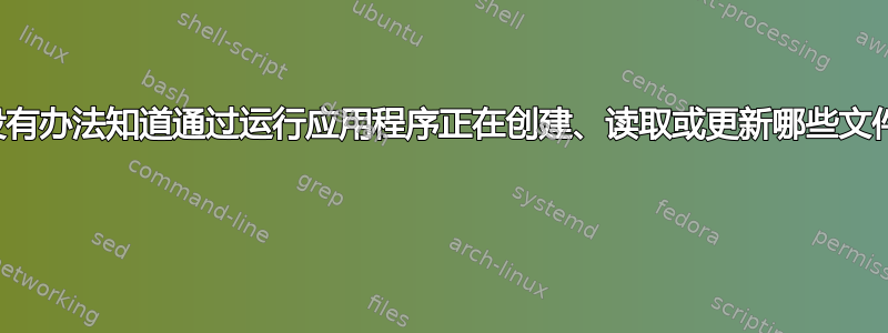 有没有办法知道通过运行应用程序正在创建、读取或更新哪些文件？ 