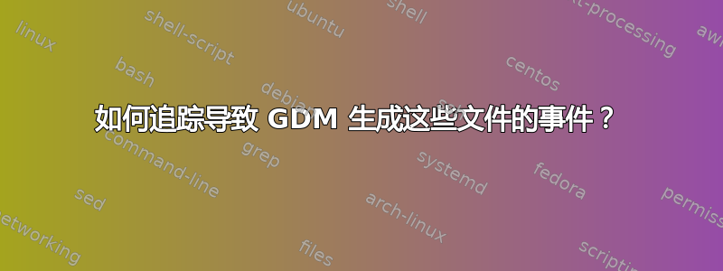 如何追踪导致 GDM 生成这些文件的事件？