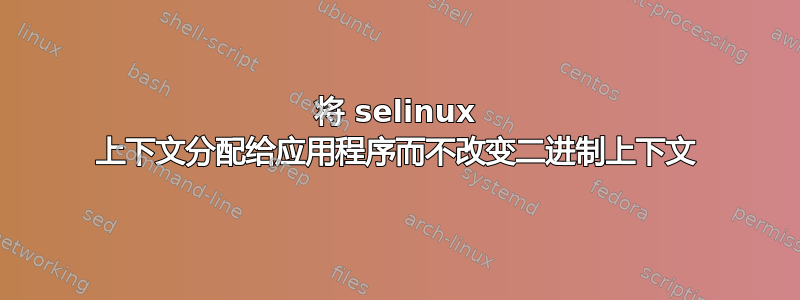 将 selinux 上下文分配给应用程序而不改变二进制上下文