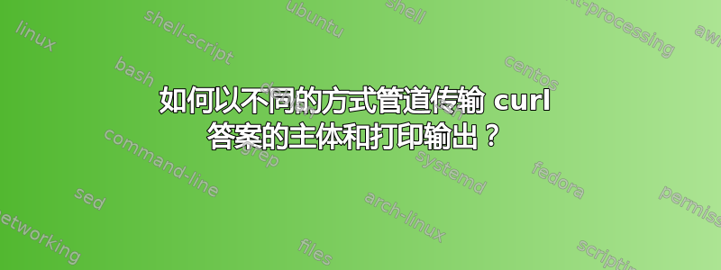 如何以不同的方式管道传输 curl 答案的主体和打印输出？