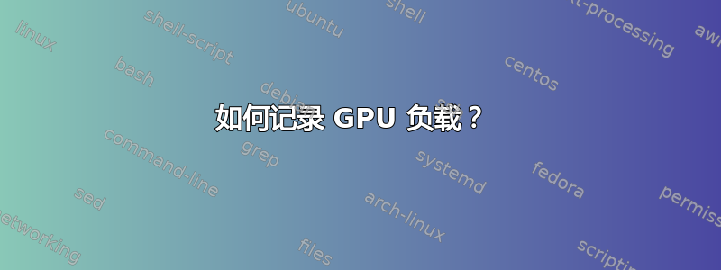 如何记录 GPU 负载？ 