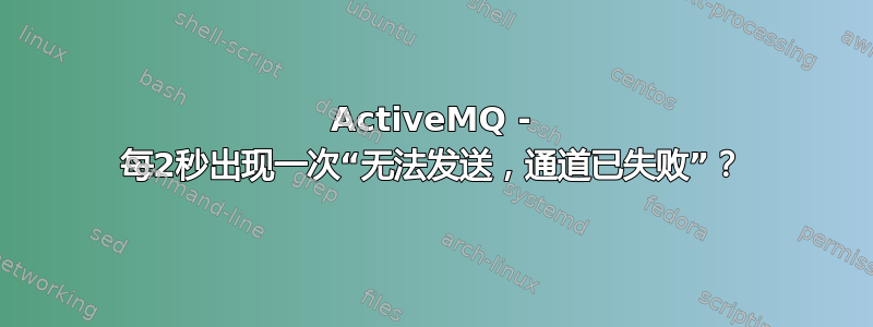 ActiveMQ - 每2秒出现一次“无法发送，通道已失败”？