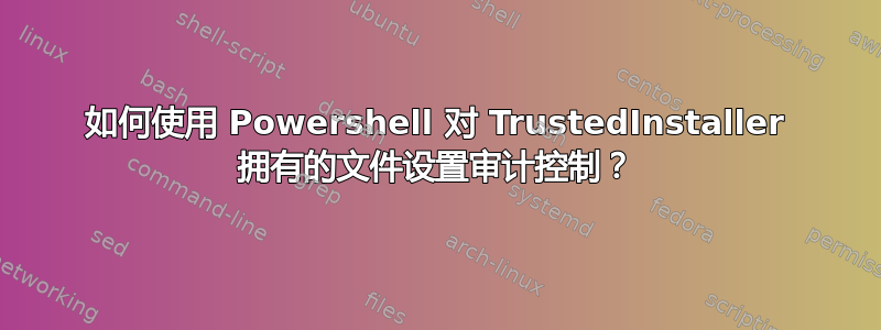 如何使用 Powershell 对 TrustedInstaller 拥有的文件设置审计控制？