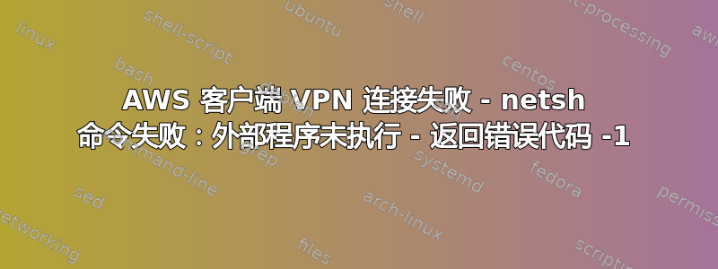 AWS 客户端 VPN 连接失败 - netsh 命令失败：外部程序未执行 - 返回错误代码 -1