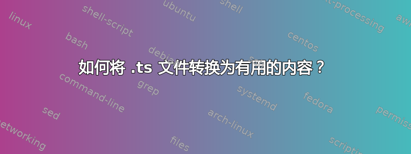 如何将 .ts 文件转换为有用的内容？